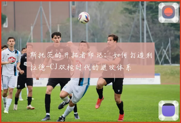 斯托茨的开拓者印记：如何打造利拉德-CJ双枪时代的进攻体系