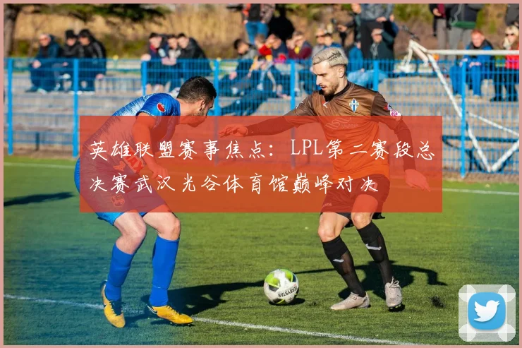 英雄联盟赛事焦点：LPL第二赛段总决赛武汉光谷体育馆巅峰对决